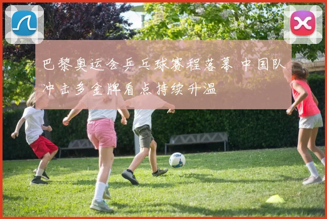 巴黎奥运会乒乓球赛程落幕 中国队冲击多金牌看点持续升温