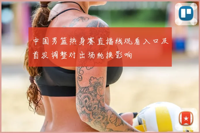 中国男篮热身赛直播线观看入口及首发调整对出场轮换影响