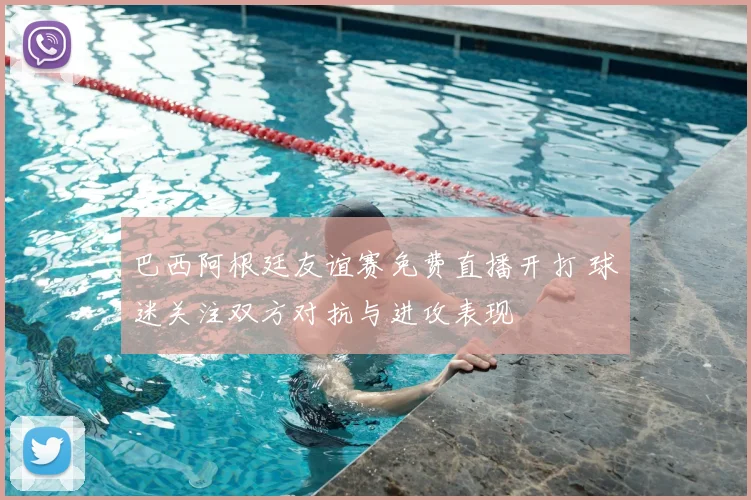 巴西阿根廷友谊赛免费直播开打 球迷关注双方对抗与进攻表现