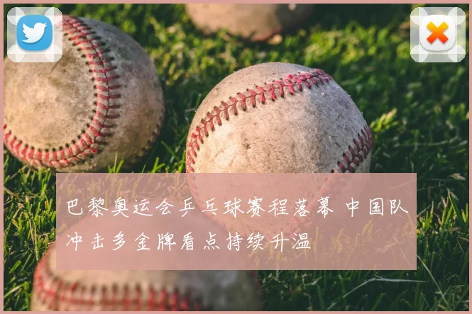 巴黎奥运会乒乓球赛程落幕 中国队冲击多金牌看点持续升温