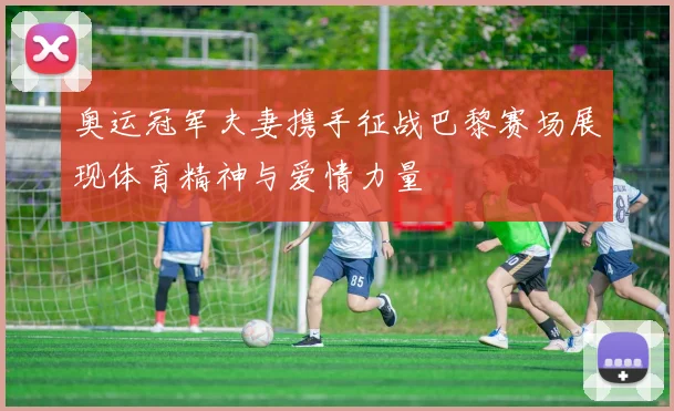奥运冠军夫妻携手征战巴黎赛场展现体育精神与爱情力量
