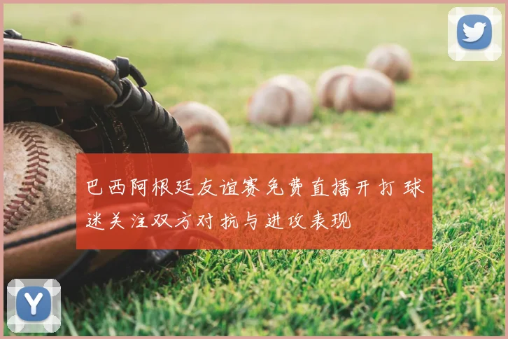 巴西阿根廷友谊赛免费直播开打 球迷关注双方对抗与进攻表现