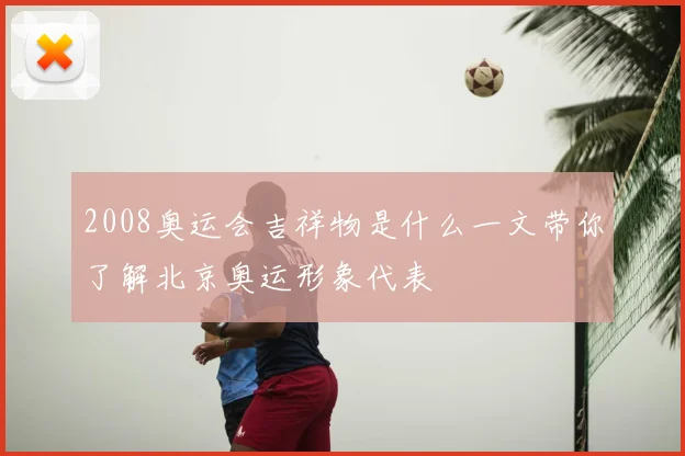 2008奥运会吉祥物是什么一文带你了解北京奥运形象代表