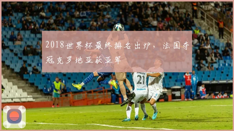 2018世界杯最终排名出炉,法国夺冠克罗地亚获亚军