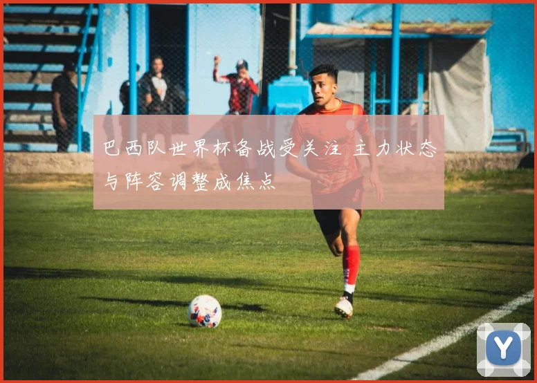 巴西队世界杯备战受关注 主力状态与阵容调整成焦点