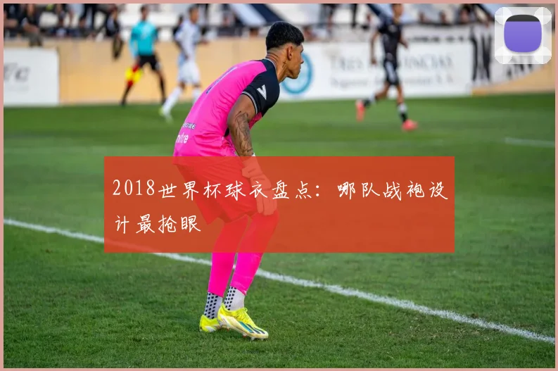 2018世界杯球衣盘点:哪队战袍设计最抢眼