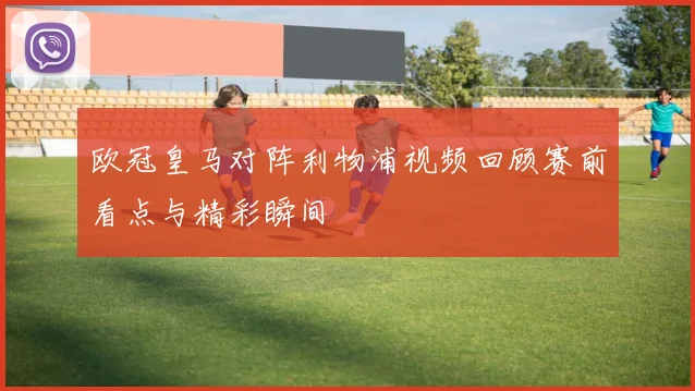 欧冠皇马对阵利物浦视频回顾赛前看点与精彩瞬间