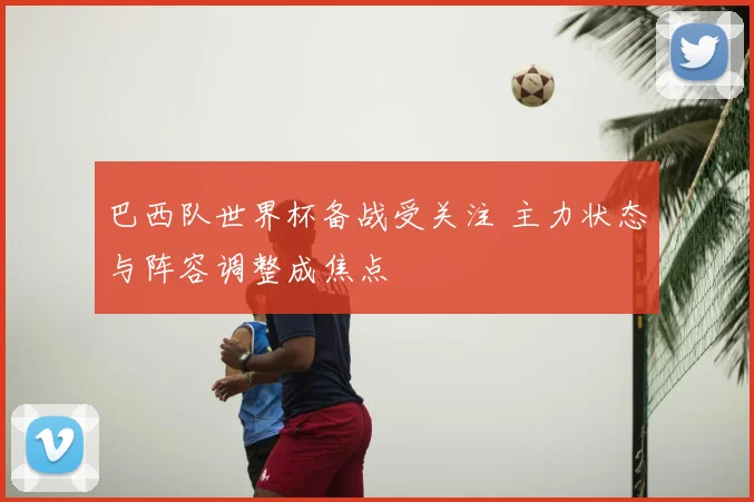巴西队世界杯备战受关注 主力状态与阵容调整成焦点