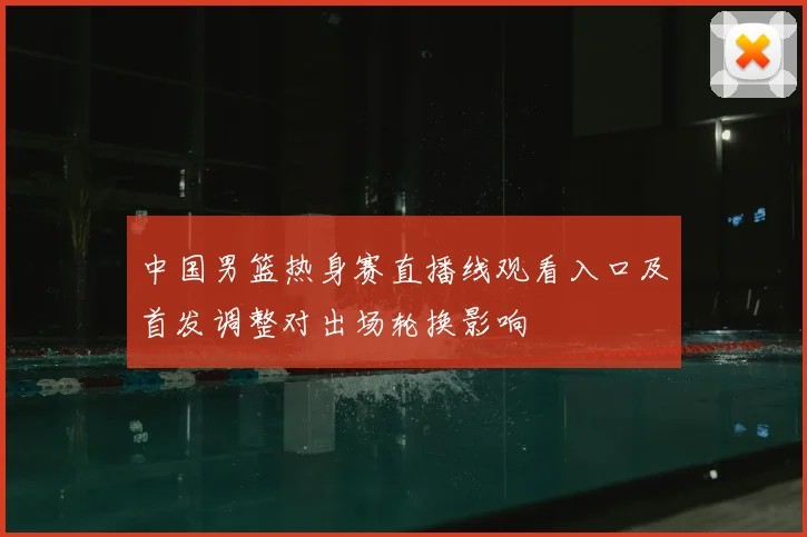 中国男篮热身赛直播线观看入口及首发调整对出场轮换影响
