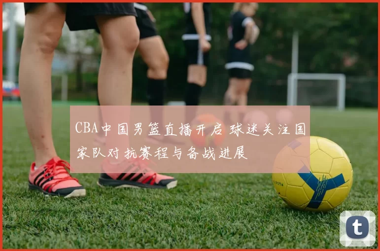 CBA中国男篮直播开启 球迷关注国家队对抗赛程与备战进展