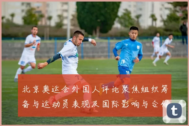 北京奥运会外国人评论聚焦组织筹备与运动员表现及国际影响与合作前景