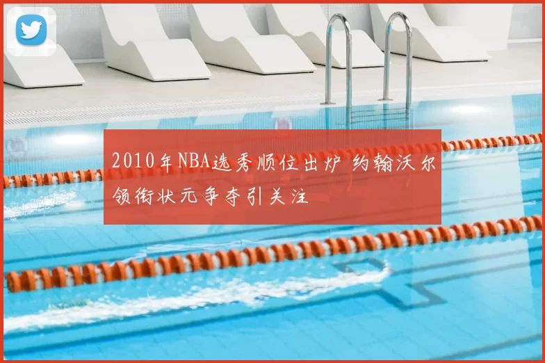 2010年NBA选秀顺位出炉 约翰沃尔领衔状元争夺引关注