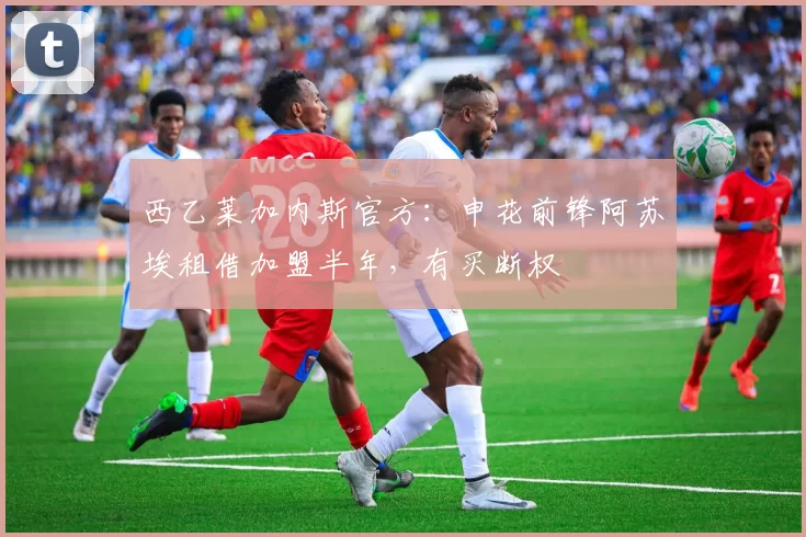 西乙莱加内斯官方：申花前锋阿苏埃租借加盟半年，有买断权