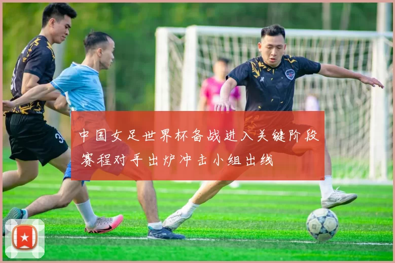 中国女足世界杯备战进入关键阶段 赛程对手出炉冲击小组出线