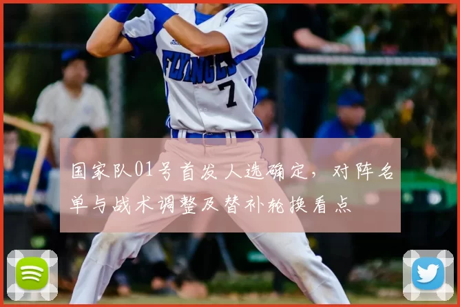 国家队01号首发人选确定，对阵名单与战术调整及替补轮换看点