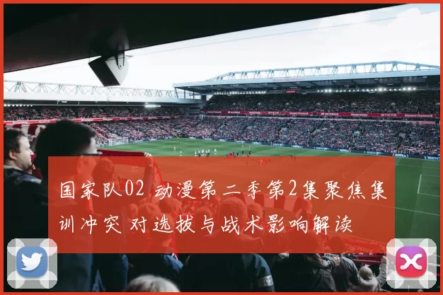 国家队02 动漫第二季第2集聚焦集训冲突 对选拔与战术影响解读