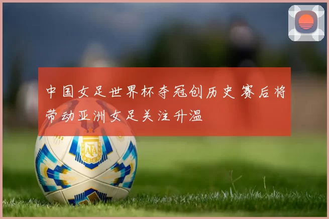 中国女足世界杯夺冠创历史 赛后将带动亚洲女足关注升温