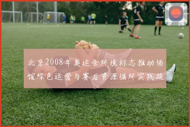 北京2008年奥运会环境标志推动场馆绿色运营与赛后资源循环实践延伸