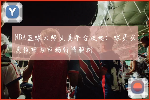 NBA篮球大师交易平台攻略:球员买卖技巧与市场行情解析