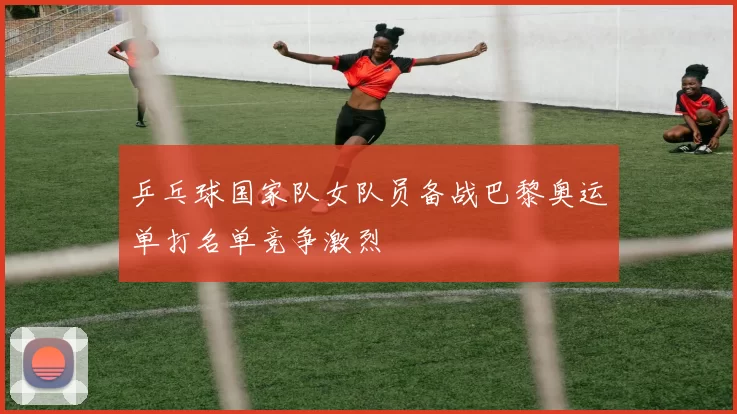 乒乓球国家队女队员备战巴黎奥运单打名单竞争激烈