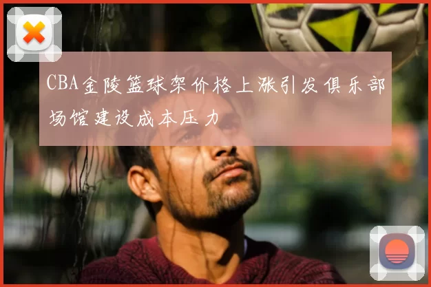 CBA金陵篮球架价格上涨引发俱乐部场馆建设成本压力