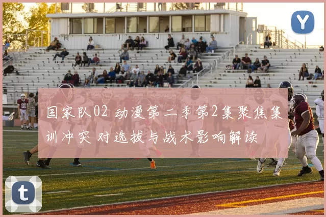 国家队02 动漫第二季第2集聚焦集训冲突 对选拔与战术影响解读