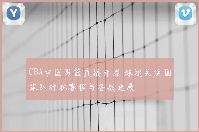 CBA中国男篮直播开启 球迷关注国家队对抗赛程与备战进展