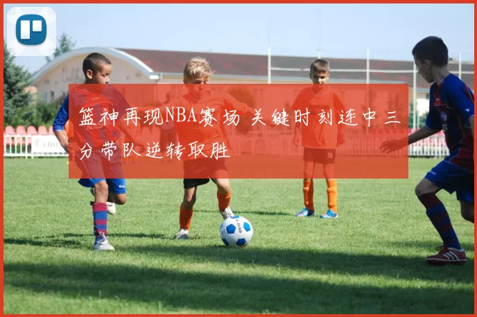 篮神再现NBA赛场 关键时刻连中三分带队逆转取胜
