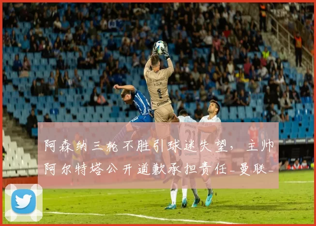 阿森纳三轮不胜引球迷失望，主帅阿尔特塔公开道歉承担责任_曼联_主场_曼联