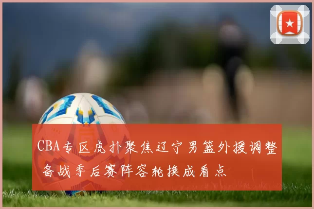 CBA专区虎扑聚焦辽宁男篮外援调整 备战季后赛阵容轮换成看点