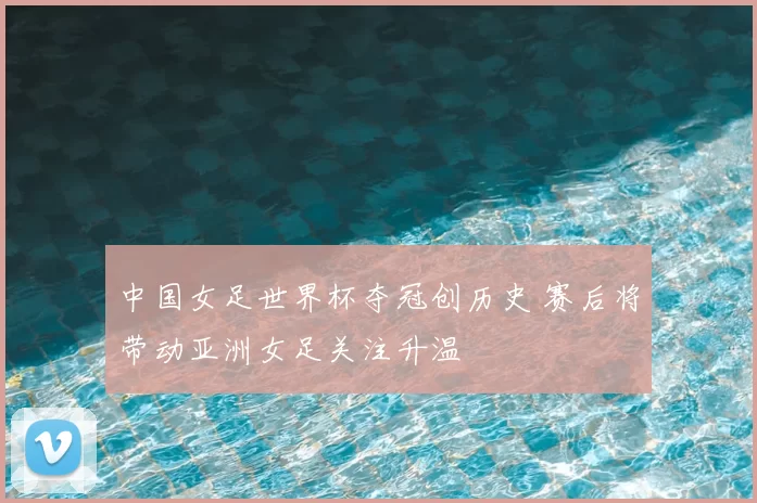 中国女足世界杯夺冠创历史 赛后将带动亚洲女足关注升温