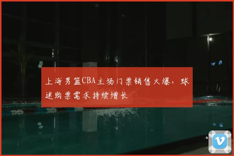 上海男篮CBA主场门票销售火爆，球迷购票需求持续增长