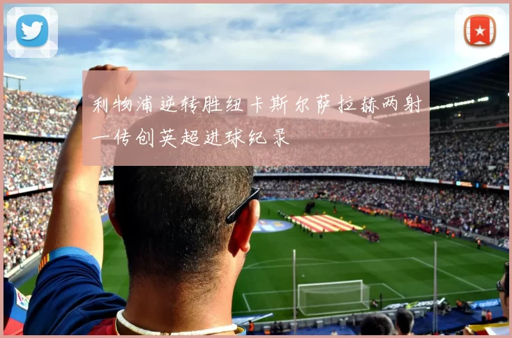 利物浦逆转胜纽卡斯尔萨拉赫两射一传创英超进球纪录