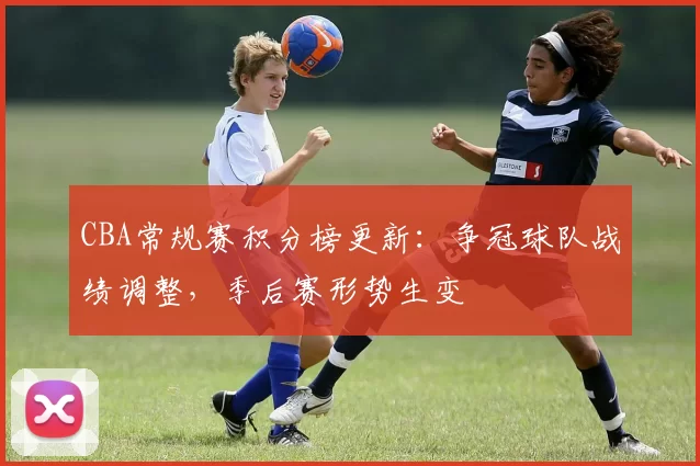 CBA常规赛积分榜更新:争冠球队战绩调整,季后赛形势生变