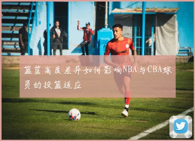 篮筐高度差异如何影响NBA与CBA球员的投篮适应