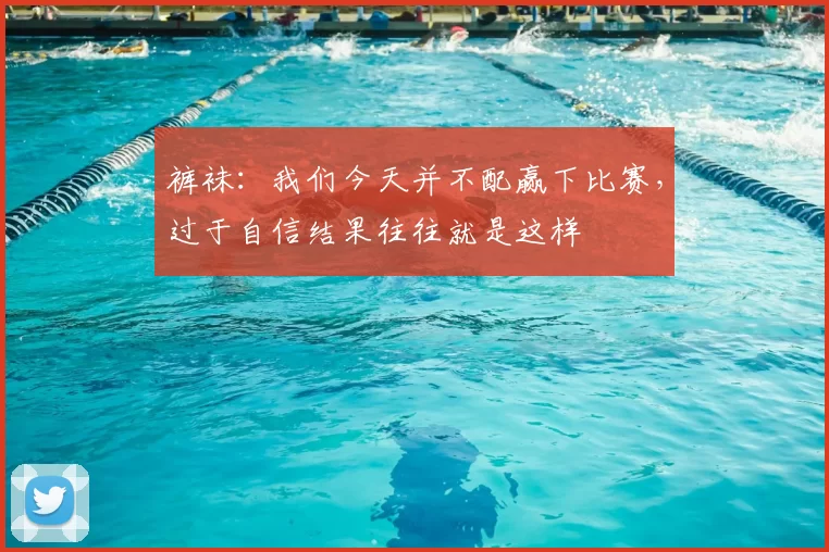 裤袜：我们今天并不配赢下比赛，过于自信结果往往就是这样