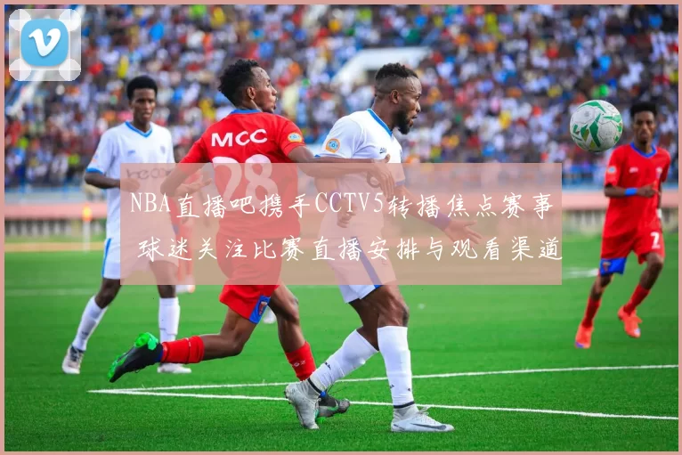 NBA直播吧携手CCTV5转播焦点赛事 球迷关注比赛直播安排与观看渠道