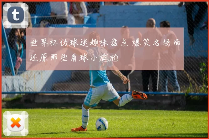 世界杯伪球迷趣味盘点 爆笑名场面还原那些看球小尴尬