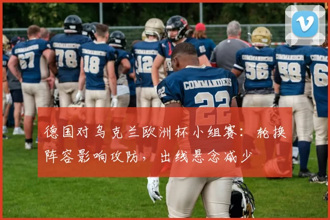 德国对乌克兰欧洲杯小组赛:轮换阵容影响攻防,出线悬念减少