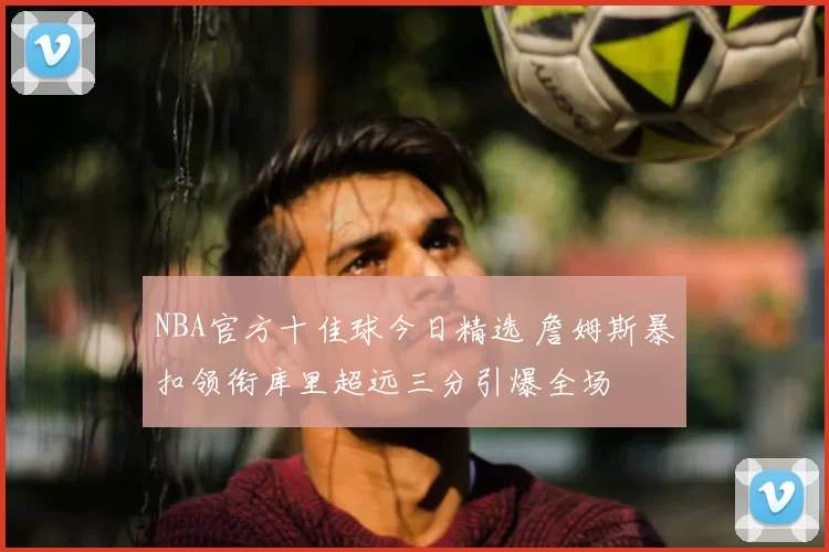 NBA官方十佳球今日精选 詹姆斯暴扣领衔库里超远三分引爆全场