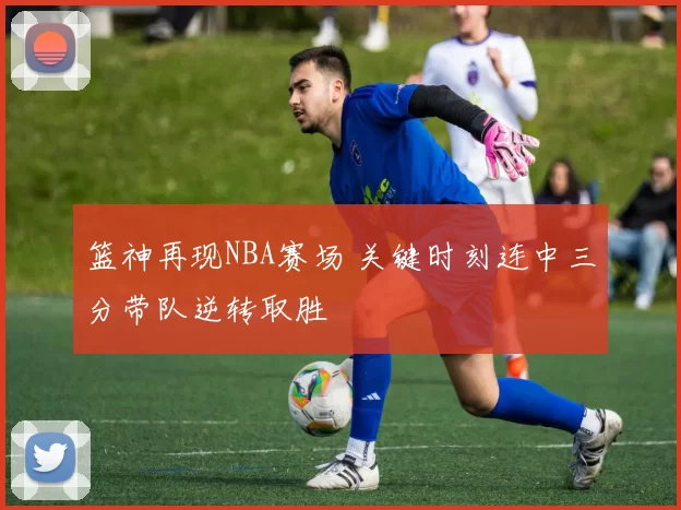 篮神再现NBA赛场 关键时刻连中三分带队逆转取胜