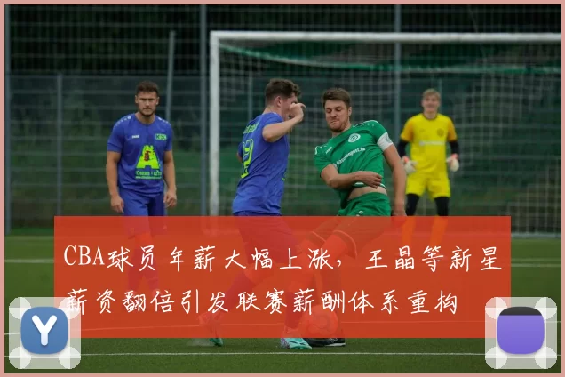 CBA球员年薪大幅上涨,王晶等新星薪资翻倍引发联赛薪酬体系重构
