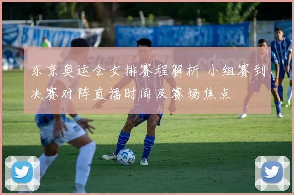 东京奥运会女排赛程解析 小组赛到决赛对阵直播时间及赛场焦点