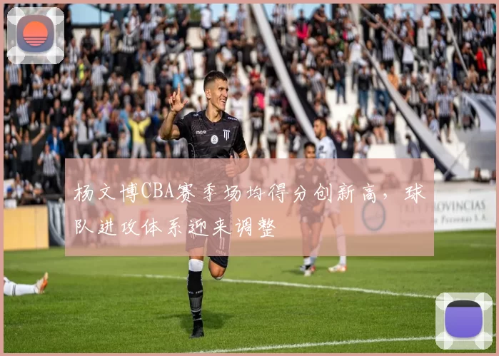 杨文博CBA赛季场均得分创新高，球队进攻体系迎来调整