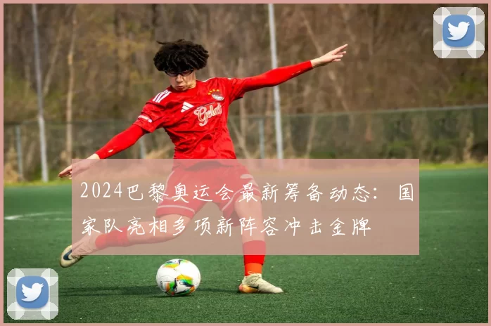 2024巴黎奥运会最新筹备动态：国家队亮相多项新阵容冲击金牌