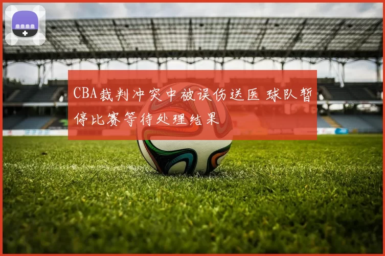 CBA裁判冲突中被误伤送医 球队暂停比赛等待处理结果