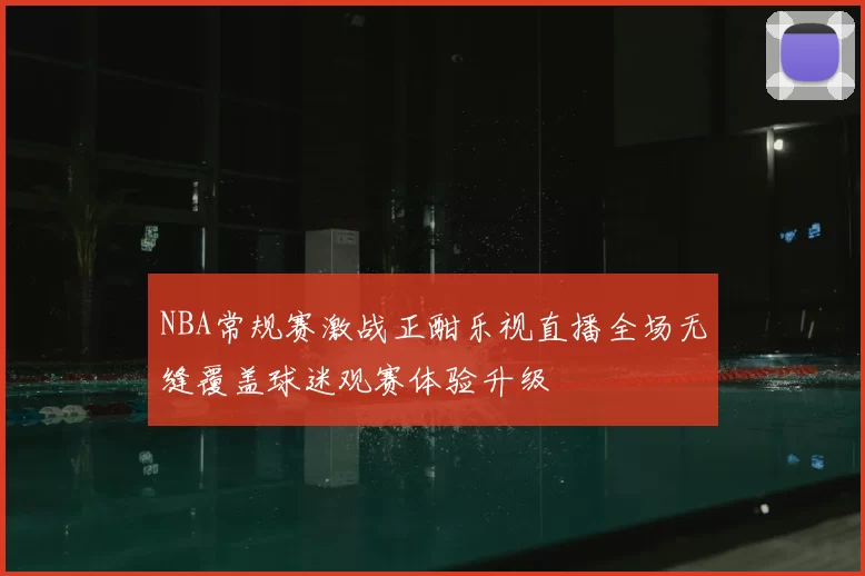 NBA常规赛激战正酣乐视直播全场无缝覆盖球迷观赛体验升级