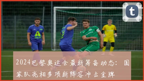 2024巴黎奥运会最新筹备动态：国家队亮相多项新阵容冲击金牌