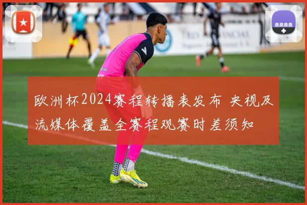 欧洲杯2024赛程转播表发布 央视及流媒体覆盖全赛程观赛时差须知
