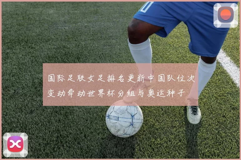 国际足联女足排名更新中国队位次变动牵动世界杯分组与奥运种子